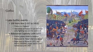 Gothic
• Late Gothic events
• 100 Years War (1337 to 1453)
• France vs. England
• Vast areas of France in ruin because
only fighting was on the continent
• Babylonian Captivity 1304-1377
• French popes move to Avignon
• Rome and St. Peter’s fall into decay
• Pope back to Rome in 1377, but
there’s SEVERAL popes and it’s not
sorted out until 1407
 