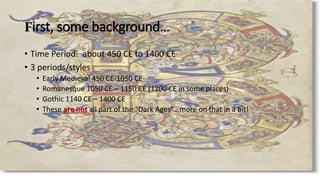 First, some background…
• Time Period: about 450 CE to 1400 CE
• 3 periods/styles
• Early Medieval 450 CE-1050 CE
• Romanesque 1050 CE – 1150 CE (1200 CE in some places)
• Gothic 1140 CE – 1400 CE
• These are not all part of the “Dark Ages”…more on that in a bit!
 
