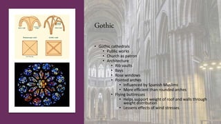 Gothic
• Gothic cathedrals
• Public works
• Church as patron
• Architecture
• Rib vaults
• Bays
• Rose windows
• Pointed arches
• Influenced by Spanish Muslims
• More efficient than rounded arches
• Flying buttresses
• Helps support weight of roof and walls through
weight distribution
• Lessens effects of wind stresses
 