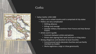 Gothic
• Italian Gothic 1250-1400
• Italy is not a united country and is comprised of city-states
• Politics are very complicated
• Shifting alliances
• Killings and revenge
• Outside military interventions from France and Holy Roman
Empire
• Artists work in guilds
• Contracts between artists and patrons
• Artists start signing their work and earn a rising status
• Strong allegiances and devotion to local churches
• Commissioned works decorate churches and use family
members as models
• Works legitimize a reign or show generousity
 