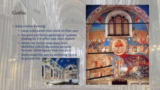 Gothic
• Italian Gothic Painting
• Large scale panels that stand on their own
• Tempera and fresco paintings to facilitate
shading for 3-D effect and more realism
• Artists like Giotto move away from
MANIERA GRECA (Byzantine pictorial
formula…think figures from mosaics)
• Giotto leads the way by anchoring figures
to ground line
 