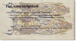First, some background…
• Historical background (i.e. CULTURAL CONTEXT)
• Most Roman technology and knowledge had been lost/forgotten
• Mass migrations of people happen in Early Medieval/Migration period
• Attila and the Huns
• Vikings from Scandinavia
• Vandals
• THIS is the “Dark Ages” (about 400-700 CE)
• Stability in Europe returns during the 8th century with the rise of Charlemagne and the
Frankish kings
 