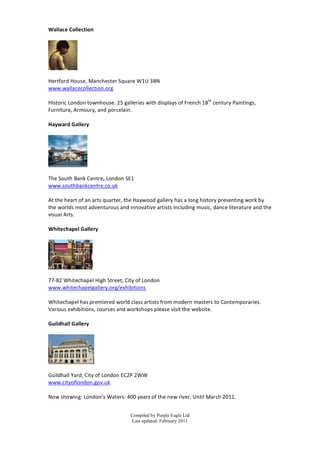 Wallace	
  Collection	
  	
  
	
  




               	
  
	
  
Hertford	
  House,	
  Manchester	
  S quare	
  W1U	
  3BN	
  
www.wallacecollection.org	
  
	
  
Historic	
  London	
  townhouse.	
  25	
  galleries	
  with	
  d isplays	
  of	
  French	
  18th	
  century	
  Paintings,	
  
Furniture,	
  Armoury,	
  and	
  porcelain.	
  
	
  
Hayward	
  Gallery	
  
	
  




                              	
  
	
  
The	
  South	
  Bank	
  Centre,	
  London	
  SE1	
  
www.southbankcentre.co.uk	
  
	
  
At	
  the	
  h eart	
  of	
  an	
  arts	
  quarter,	
  the	
  Haywood	
  gallery	
  h as	
  a	
  long	
  h istory	
  presenting	
  work	
  b y	
  
the	
  worlds	
  most	
  adventurous	
  and	
  innovative	
  artists	
  including	
  music,	
  dance	
  literature	
  and	
  the	
  
visual	
  Arts.	
  
	
  
Whitechapel	
  G allery	
  
	
  




                         	
  
	
  
77-­‐82	
  Whitechapel	
  High	
  Street,	
  City	
  of	
  London	
  
www.whitechapelgallery.org/exhibitions	
  
	
  
Whitechapel	
  has	
  premiered	
  world	
  class	
  artists	
  from	
  modern	
  masters	
  to	
  Contemporaries.	
  
Various	
  exhibitions,	
  courses	
  and	
  workshops	
  p lease	
  visit	
  the	
  website.	
  
	
  
Guildhall	
  Gallery	
  
	
  




                            	
  
	
  
Guildhall	
  Yard,	
  City	
  of	
  London	
  EC2P	
  2WW	
  
www.cityoflondon.gov.uk	
  
	
  
Now	
  showing:	
  London’s	
  Waters:	
  400	
  years	
  of	
  the	
  n ew	
  river.	
  Until	
  March	
  2011.	
  


                                                     Compiled by Purple Eagle Ltd
                                                     Last updated: February 2011
 