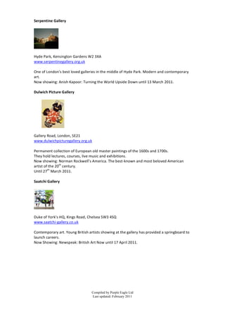 Serpentine	
  Gallery	
  
	
  




                    	
  
	
  
Hyde	
  Park,	
  Kensington	
  Gardens	
  W2	
  3XA	
  
www.serpentinegallery.org.uk	
  
	
  
One	
  of	
  London’s	
  b est	
  loved	
  galleries	
  in	
  the	
  middle	
  of	
  Hyde	
  Park.	
  Modern	
  and	
  contemporary	
  
art.	
  
Now	
  showing:	
  Anish	
  Kapoor:	
  Turning	
  the	
  World	
  Upside	
  Down	
  until	
  13	
  March	
  2011.	
  
	
  
Dulwich	
  Picture	
  G allery	
  
	
  




                                    	
  
	
  
Gallery	
  Road,	
  London,	
  SE21	
  
www.dulwichpicturegallery.org.uk	
  
	
  
Permanent	
  collection	
  of	
  European	
  old	
  master	
  paintings	
  of	
  the	
  1600s	
  and	
  1700s.	
  
They	
  h old	
  lectures,	
  courses,	
  live	
  music	
  and	
  exhibitions.	
  	
  
Now	
  showing:	
  Norman	
  Rockwell’s	
  America.	
  The	
  b est-­‐known	
  and	
  most	
  b eloved	
  American	
  
artist	
  of	
  the	
  20th	
  century.	
  
Until	
  27th	
  March	
  2011.	
  
	
  
Saatchi	
  Gallery	
  
	
  




                 	
  
	
  
Duke	
  of	
  York’s	
  HQ,	
  Kings	
  Road,	
  Chelsea	
  S W3	
  4SQ	
  
www.saatchi-­‐gallery.co.uk	
  
	
  
Contemporary	
  art.	
  Young	
  British	
  artists	
  showing	
  at	
  the	
  gallery	
  has	
  provided	
  a 	
  springboard	
  to	
  
launch	
  careers.	
  
Now	
  Showing:	
  Newspeak:	
  British	
  Art	
  Now	
  until	
  17	
  April	
  2011.	
  
	
  
	
  
	
  
	
  
	
  
	
  
	
  


                                                  Compiled by Purple Eagle Ltd
                                                  Last updated: February 2011
 