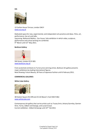ICA	
  
	
  




                          	
  
	
  
12	
  Carlton	
  House	
  Terrace,	
  London	
  S W1Y	
  
www.ica.org.uk	
  
	
  
Dedicated	
  space	
  for	
  new,	
  experimental,	
  and	
  independent	
  arts	
  practice	
  and	
  ideas.	
  Films,	
  art,	
  
performance,	
  live	
  art	
  and	
  talks.	
  
Upcoming:	
  Nathaniel	
  Mellors	
  :	
  Our	
  h ouse.	
  S olo	
  exhibition	
  in	
  which	
  video,	
  sculpture,	
  
performance	
  and	
  critical	
  writing	
  are	
  combined.	
  
9th	
  March	
  until	
  15th	
  May	
  2011.	
  
	
  
Barbican	
  Gallery	
  
	
  




                                	
  
Silk	
  Street,	
  London	
  EC2Y	
  8DS	
  
www.barbican.org.uk	
  
	
  
From	
  acclaimed	
  architects	
  to	
  Turner	
  prize	
  winning	
  artists,	
  Barbican	
  Art	
  gallery	
  presents	
  
major	
  exhibitions	
  b y	
  leading	
  international	
  figures.	
  	
  
Now	
  Showing:	
  Future	
  Beauty,	
  30	
  Years	
  of	
  Japanese	
  Fashion	
  until	
  6	
  F ebruary	
  2011.	
  
	
  
COMMERCIAL	
  GALLERIES	
  
	
  
White	
  Cube	
  Gallery	
  
	
  




                                 	
  
	
  
48	
  Hoxton	
  Square	
  N1	
  6PB	
  and	
  25-­‐26	
  Mason’s	
  Yard	
  SW1Y	
  6BU	
  
www.whitecube.com	
  
	
  
Contemporary	
  Art	
  gallery	
  that	
  carries	
  artists	
  such	
  as	
  Tracey	
  Emin,	
  Antony	
  Gormley,	
  Damien	
  
Hirst,	
  Torres,	
  Gilbert	
  and	
  George,	
  and	
  Lucian	
  Freud.	
  
Current	
  exhibition	
  :	
  Gilbert	
  &	
  George	
  until	
  19Th	
  F eb	
  2011	
  
	
  
	
  
	
  
	
  
	
  
	
  

                                                Compiled by Purple Eagle Ltd
                                                Last updated: February 2011
 