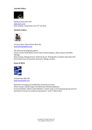 Lazarides	
  Gallery	
  
	
  



               	
  
	
  
Rathbone	
  Place	
  W1T	
  1HR	
  
www.lazinc.com	
  
Now	
  showing:	
  	
  Doug	
  F oster	
  until	
  17th	
  F eb	
  2011.	
  
	
  
Hamiltons	
  Gallery	
  
	
  




                  	
  
	
  
13	
  Carlos	
  Place,	
  Mount	
  Street	
  W1K	
  2EU	
  
www.hamiltongallery.com	
  
	
  
UK’s	
  foremost	
  photography	
  gallery.	
  
Artists	
  include:	
  David	
  Bailey,	
  Horst	
  P	
  Horst,	
  Helmut	
  Newton,	
  Alison	
  Jackson	
  and	
  Miles	
  
Aldridge.	
  
Now	
  showing:	
  ‘Manga	
  Dreams’	
  Anderson	
  &	
  Low.	
  Photographs	
  of	
  subjects	
  who	
  tailor	
  their	
  
look	
  towards	
  that	
  of	
  characters	
  featured	
  in	
  Manga	
  cartoons.	
  
	
  
Hauser	
  &	
  Wirth	
  
	
  




                 	
  
	
  
23	
  Savile	
  Row	
  W15	
  2ET	
  
www.hauserwirth.com	
  
	
  
Represents	
  emerging	
  and	
  established	
  contemporary	
  artists.	
  
Artists	
  include:	
  Subodh	
  Gupta,	
  Paul	
  McCarthy,	
  Michael	
  Raedecker.	
  
Current	
  Exhibition:	
  Martin	
  Creed	
  ‘Mothers’.	
  Creed’s	
  work	
  is	
  a ll	
  encompassing	
  and	
  s eems	
  to	
  
seek	
  both	
  to	
  reassure	
  to	
  confound	
  expectations.	
  Until	
  5th	
  March	
  2011.	
  
	
  
	
  
	
  
	
  
	
  
	
  
	
  
	
  
	
  
	
  
	
  


                                                      Compiled by Purple Eagle Ltd
                                                      Last updated: February 2011
 
