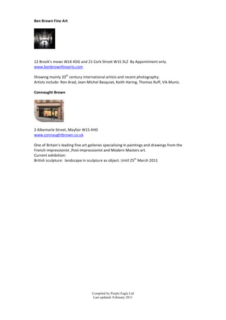 Ben	
  Brown	
  Fine	
  Art	
  
	
  




                  	
  
	
  
	
  
12	
  Brook’s	
  mews	
  W1K	
  4DG	
  and	
  21	
  Cork	
  Street	
  W1S	
  3LZ	
  	
  By	
  Appointment	
  only.	
  
www.benbrownfinearts.com	
  
	
  
Showing	
  mainly	
  20th	
  century	
  international	
  artists	
  and	
  recent	
  photography.	
  
Artists	
  include:	
  Ron	
  Arad,	
  Jean-­‐Michel	
  Basquiat,	
  Keith	
  Haring,	
  Thomas	
  Ruff,	
  Vik	
  Muniz.	
  
	
  
Connaught	
  Brown	
  
	
  




                            	
  
	
  
2	
  Albemarle	
  Street,	
  Mayfair	
  W1S	
  4HD	
  
www.connaughtbrown.co.uk	
  
	
  
One	
  of	
  Britain’s	
  leading	
  fine	
  art	
  galleries	
  specialising	
  in	
  paintings	
  and	
  drawings	
  from	
  the	
  
French	
  impressionist	
  ,Post-­‐Impressionist	
  and	
  Modern	
  Masters	
  art.	
  
Current	
  exhibition:	
  
British	
  sculpture:	
  	
  landscape	
  in	
  sculpture	
  as	
  object.	
  Until	
  25th	
  March	
  2011	
  




                                                    Compiled by Purple Eagle Ltd
                                                    Last updated: February 2011
 