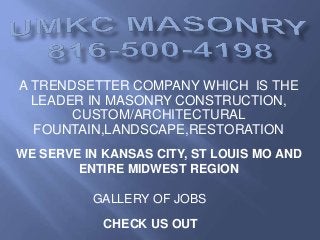 A TRENDSETTER COMPANY WHICH IS THE
LEADER IN MASONRY CONSTRUCTION,
CUSTOM/ARCHITECTURAL
FOUNTAIN,LANDSCAPE,RESTORATION
WE SERVE IN KANSAS CITY, ST LOUIS MO AND
ENTIRE MIDWEST REGION
CHECK US OUT
GALLERY OF JOBS
 