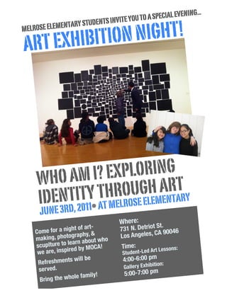 NING...
                                   E YOU TO A SPECIAL EVE
                  Y STUDENTS INVIT
               NIGHT!
               TAR
MELROSE ELEMEN

ART EXHIBITION




     WH O AM I? EX PLORING
                              T
                    UGLHMANRARY
     IDEN TITY THRO E E E E T
      JUNE 3RD, 2011• AT MELROS
                                   Where:
                                                 St.
    C
                    ht of art-
      ome for a nig phy, &         731 N. Detriot 90046
                                                 A
                    gra
    making, photo n about who      Los Angeles, C
                    ar
    scuplture to le by MOCA!        Time:            sons:
                    ed
     we are, inspir                 Student-Led A
                                                  rt Les

     Refreshments
                     will be        4:00-6:00 pm
                                                   ion:
      served.                       Gallery Exhibit
                          mily!     5:00-7:00 pm
      Brin g the whole fa
 