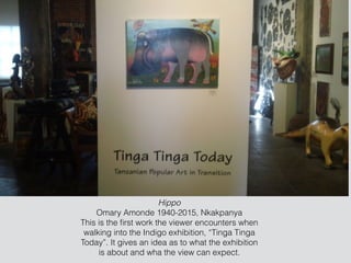 Hippo
Omary Amonde 1940-2015, Nkakpanya
This is the ﬁrst work the viewer encounters when
walking into the Indigo exhibition, “Tinga Tinga
Today”. It gives an idea as to what the exhibition
is about and wha the view can expect.
 