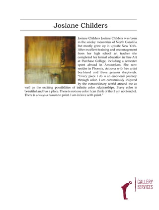 Josiane Childers
                                         Josiane Childers Josiane Childers was born
                                         in the smoky mountains of North Carolina
                                         but mostly grew up in upstate New York.
                                         After excellent training and encouragement
                                         from her high school art teacher she
                                         completed her formal education in Fine Art
                                         at Purchase College, including a semester
                                         spent abroad in Amsterdam. She now
                                         resides in Phoenix, Arizona with her artist
                                         boyfriend and three german shepherds.
                                         “Every piece I do is an emotional journey
                                         through color. I am continuously inspired
                                         by the extraordinary world around me as
well as the exciting possibilities of infinite color relationships. Every color is
beautiful and has a place. There is not one color I can think of that I am not fond of.
There is always a reason to paint. I am in love with paint.”
 