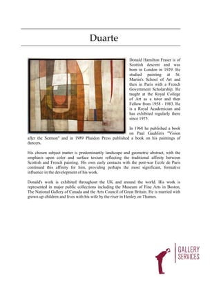 Duarte

                                                          Donald Hamilton Fraser is of
                                                          Scottish descent and was
                                                          born in London in 1929. He
                                                          studied painting at St.
                                                          Martin's School of Art and
                                                          then in Paris with a French
                                                          Government Scholarship. He
                                                          taught at the Royal College
                                                          of Art as a tutor and then
                                                          Fellow from 1958 - 1983. He
                                                          is a Royal Academician and
                                                          has exhibited regularly there
                                                          since 1975.

                                                     In 1968 he published a book
                                                     on Paul Gauhlin's "Vision
after the Sermon" and in 1989 Phaidon Press published a book on his paintings of
dancers.

His chosen subject matter is predominantly landscape and geometric abstract, with the
emphasis upon color and surface texture reflecting the traditional affinity between
Scottish and French painting. His own early contacts with the post-war Ecole de Paris
continued this affinity for him, providing perhaps the most significant, formative
influence in the development of his work.

Donald's work is exhibited throughout the UK and around the world. His work is
represented in major public collections including the Museum of Fine Arts in Boston,
The National Gallery of Canada and the Arts Council of Great Britain. He is married with
grown up children and lives with his wife by the river in Henley on Thames.
 
