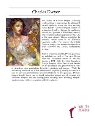 Charles Dwyer
                                    The works of Charles Dwyer, classically
                                    rendered figures surrounded by abstracted,
                                    surreal elements, thrive on their exciting,
                                    visual duality. Dwyer’s languid women are
                                    underpinned and overlapped by machinery,
                                    animals and glimpses of a darkened, sensual,
                                    and sometimes autobiographical world. Like
                                    a film noir director, Dwyer spotlights the
                                    timeless, female icons in his narrative,
                                    cinematic works. The women who inhabit
                                    Dwyer’s imagery are sometimes mysterious,
                                    often seductive and always, undoubtedly
                                    inviting.

                                     Born in Wisconsin in 1961, Dwyer graduated
                                     as Valedictorian with a Fine Arts Degree
                                     from the Milwaukee School of Art and
                                     Design in 1984. After traveling throughout
                                     Europe, Dwyer’s talents then became focused
                                     on the restoration and preservation of some
of America’s most prestigious decorative paintings and murals. While the
astounding results of his artistic efforts could be publicly seen by thousands, it
was his personal, more intimate creations that held his true passions. Dwyer’s
elegant, female forms can be found swimming amidst seas of personal and
universal imagery and like hieroglyphics awaiting their decoding, Dwyer’s
works demand endless exploration and interpretation.
 