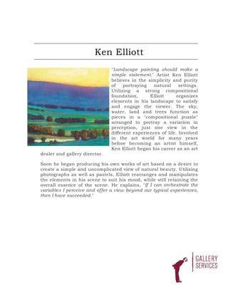 Ken Elliott
                               "Landscape painting should make a
                               simple statement." Artist Ken Elliott
                               believes in the simplicity and purity
                               of    portraying   natural     settings.
                               Utilizing a strong compositional
                               foundation,      Elliott      organizes
                               elements in his landscape to satisfy
                               and engage the viewer. The sky,
                               water, land and trees function as
                               pieces in a "compositional puzzle"
                               arranged to portray a variation in
                               perception, just one view in the
                               different experiences of life. Involved
                               in the art world for many years
                               before becoming an artist himself,
                               Ken Elliott began his career as an art
dealer and gallery director.

Soon he began producing his own works of art based on a desire to
create a simple and uncomplicated view of natural beauty. Utilizing
photographs as well as pastels, Elliott rearranges and manipulates
the elements in his scene to suit his mood, while still retaining the
overall essence of the scene. He explains, "If I can orchestrate the
variables I perceive and offer a view beyond our typical experiences,
then I have succeeded."
 