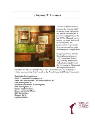 Gregory T. Groover


                                                    The idea of Man’s imposed
                                                    order on the organic reality
                                                    of Nature is one theme that
                                                    has been at the forefront of
                                                    Groover’s imagery since the
                                                    late 1970’s. Through paper,
                                                    canvas, encaustic and metal
                                                    he has explored the
                                                    juxtaposition of geometric
                                                    structures providing order
                                                    within organic compositions.

                                                     Greg Groover was born in
                                                     Birmingham Alabama in
                                                     1957. He studied Studio
                                                     Art/Painting under Edith
                                                     Frohock, among others, at
                                                     the University of Alabama at
                                                     Birmingham in the late
seventies. In 1982 he formed what is now Gallery Services, Inc. to become a
vehicle for presenting Artist’s work to the Architectural and Design Community.

Selected collections include:
Smith Engineering-Tuscaloosa, Al
Sales Sauces Corporate Offices-Birmingham, Al
OSE-Birmingham, Al
University of Alabama at Birmingham
PKA-Birmingham, Al
Baptist Health Systems
Brunos Corporate Offices
USX Corporation
Regions Bank
Lockheed Martin
 