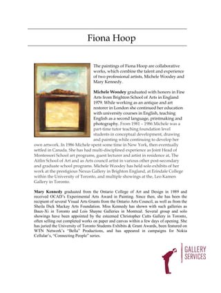 Fiona Hoop

                                  The paintings of Fiona Hoop are collaborative
                                  works, which combine the talent and experience
                                  of two professional artists, Michele Woodey and
                                  Mary Kennedy.

                                Michele Woodey graduated with honors in Fine
                                Arts from Brighton School of Arts in England
                                1979. While working as an antique and art
                                restorer in London she continued her education
                                with university courses in English, teaching
                                English as a second language, printmaking and
                                photography. From 1981 – 1986 Michele was a
                                part-time tutor teaching foundation level
                                students in conceptual development, drawing
                                and painting while continuing to develop her
own artwork. In 1986 Michele spent some time in New York, then eventually
settled in Canada. She has had multi-disciplined experience as Joint Head of
Montessori School art programs, guest lecturer and artist in residence at, The
Aitlin School of Art and as Arts council artist in various other post-secondary
and graduate school programs. Michele Woodey has held solo exhibits of her
work at the prestigious Nexus Gallery in Brighton England, at Erindale College
within the University of Toronto, and multiple showings at the, Leo Kamen
Gallery in Toronto.

Mary Kennedy graduated from the Ontario College of Art and Design in 1989 and
received OCAD’s Experimental Arts Award in Painting. Since then, she has been the
recipient of several Visual Arts Grants from the Ontario Arts Council, as well as from the
Sheila Dick Mackay Arts Foundation. Miss Kennedy has shown with such galleries as
Baux-Xi in Toronto and Lois Shayne Galleries in Montreal. Several group and solo
showings have been appointed by the esteemed Christopher Cutts Gallery in Toronto,
often selling out completed works on paper and canvas within a few days of opening. She
has juried the University of Toronto Students Exhibits & Grant Awards, been featured on
WTN Network’s “Bella” Productions, and has appeared in campaigns for Nokia
Cellular’s, “Connecting People” series.
 