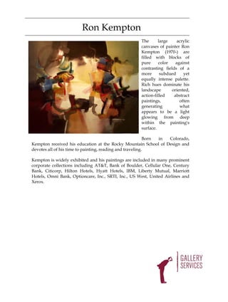 Ron Kempton
                                                     The      large     acrylic
                                                     canvases of painter Ron
                                                     Kempton (1970-) are
                                                     filled with blocks of
                                                     pure      color   against
                                                     contrasting fields of a
                                                     more      subdued     yet
                                                     equally intense palette.
                                                     Rich hues dominate his
                                                     landscape       oriented,
                                                     action-filled    abstract
                                                     paintings,          often
                                                     generating          what
                                                     appears to be a light
                                                     glowing from deep
                                                     within the painting's
                                                     surface.

                                                           Born in Colorado,
Kempton received his education at the Rocky Mountain School of Design and
devotes all of his time to painting, reading and traveling.

Kempton is widely exhibited and his paintings are included in many prominent
corporate collections including AT&T, Bank of Boulder, Cellular One, Century
Bank, Citicorp, Hilton Hotels, Hyatt Hotels, IBM, Liberty Mutual, Marriott
Hotels, Omni Bank, Optioncare, Inc., SRTI, Inc., US West, United Airlines and
Xerox.
 