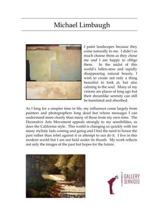 Michael Limbaugh


                                      I paint landscapes because they
                                      come naturally to me. I didn’t so
                                      much choose them as they chose
                                      me and I am happy to oblige
                                      them.     In the midst of this
                                      world’s fallen-ness and rapidly
                                      disappearing natural beauty, I
                                      wish to create not only a thing
                                      beautiful to look at, but also
                                      calming to the soul. Many of my
                                      visions are places of long ago but
                                      their dreamlike serenity can still
                                      be translated and absorbed.

As I long for a simpler time in life, my influences come largely from
painters and photographers long dead but whose messages I can
understand more clearly than many of those from my own time. The
Decorative Arts Movement appeals strongly to my sensibilities, as
does the California style. This world is changing so quickly with too
many stylistic fads coming and going and I feel the need to honor the
past rather than rebel against it or attempt to out do it. I live in this
modern world but I am not held under its thumb. My work reflects
not only the images of the past but hopes for the future.
 