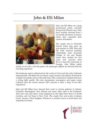 John & Elli Milan
                                                   John and Elli Milan are young
                                                   professional artists, currently
                                                   living in the Phoenix area. They
                                                   have recently returned from a
                                                   six-month adventure in Greece,
                                                   where they expanded their
                                                   creative boundaries.

                                                   The couple met in Honolulu
                                                   Hawaii where they grew up
                                                   and married in 1995. John and
                                                   Elli both received portfolio
                                                   scholarships from Savannah
                                                   College of Art and Design
                                                   where they studied for two
                                                   years and received their
                                                   B.F.A.'s from the University of
                                                   Georgia. John Milan paints
mainly in oil with a rich fall palate. His landscape subjects are derived from his
traveling experience.

His landscape style is influenced by the works of Corot and the early California
impressionists. Elli Milan has an eclectic range of styles and subjects all bound by
a bright rich palette mixed with earth tones. She is attracted to subjects that have
a strong light quality. She also incorporates newspapers and paper scraps
collected from her travels abroad. Elli's artwork is often a diary of her life's
experiences.

John and Elli Milan have showed their work in various galleries in Atlanta,
Charlotte, Birmingham, New Orleans and many other cities in the Southeast.
They have also had many works displayed in the High Point shows in North
Carolina, and Art Expo in New York. The couple lives and works in Queen
Creek, Arizona. Their daughter, Dimitra is a constant source of motivation and
inspiration for them.
 