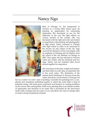 Nancy Ngo
                                   Born in Chicago, IL, but transported to
                                   Arizona as a young child, Nancy grew up
                                   learning an appreciation for contrasting
                                   landscapes. She developed an eye for the
                                   difference in the way the light reflects on
                                   various terrains in the country. She was
                                   fascinated with the light and color and started
                                   to experiment with painting and photography
                                   in high school. Nancy returned to Chicago
                                   after high school in order to be immersed in
                                   the diverse art and culture of the city. Ngo
                                   received her Bachelor of Fine Arts degree with
                                   an emphasis on Painting and Art History from
                                   the school of the Art Institute of Chicago in
                                   2001. Once again, she has returned to Arizona
                                   where she resides with her husband and two
                                   dogs. Nancy and her husband often travel
                                   abroad together for inspiration.

                                    Her awareness of the play of light and shadow
                                    and their effect on color play an important role
                                    in her work today. The dichotomy of the
                                    natural desert landscape of Arizona versus the
                                    urban downtown environment of Chicago led
her to a certain "no rules" style of painting. Currently her paintings have a raw,
playful and sometimes unfinished quality in which the work holds a kind of
potential energy. She finds great excitement and freedom in creating problems
on the canvas, then solving them. With every painting there is an infinite number
of approaches and decisions to be made. She is fascinated by the discoveries
made while creating each new piece of art, and allows her style to change often
in order to keep her painterly freedom.
 