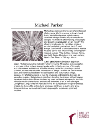 Michael Parker
                                    Michael specializes in the fine art of architectural
                                    photography. Working almost entirely in black
                                    &amp; white his signature style is making
                                    otherwise recognizable locations into abstract
                                    designs. His methods of combining photography
                                    and digital book production are an industry first -
                                    allowing him to print (by hand) two books of
                                    architectural photography from the U.S. and
                                    Europe. A Graduate of the Art Institute of Atlanta,
                                    his early career was influenced by contemporary
                                    masters such as Philip Bekker, Michael Kenna,
                                    and Keith Carter. He is thirty-one years old and
                                    lives in East Pilsen of Chicago, Illinois.

                                      Artist Statement: Architecture begins on
paper. Photography is the method by which it returns. My goal as a photographer
is to create both a body of abstract works and a cohesive archive of domestic
and international architecture. With black &amp; white film providing a neutral
platform, architecture becomes the medium of design. Without the distraction of
color, the viewer is attracted by the composition and texture of an image.
Because my photographs are of real-life structures and locations, they can be
viewed as puzzles. Satisfaction is gain from decoding the images without leaving
the viewer in the state of interpretation. My more traditional photographs are both
historical record of the world’s architecture and works of art in their own right.
Using black &amp; white film helps to ensure the durability and longevity of these
images. As the world’s architectural landscape continues to evolve and grow,
documenting our surroundings through photography remains an important
tradition.
 