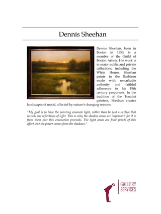 Dennis Sheehan
                                                Dennis Sheehan, born in
                                                Boston in 1950, is a
                                                member of the Guild of
                                                Boston Artists. His work is
                                                in major public and private
                                                collections, including the
                                                White House. Sheehan
                                                paints in the Barbizon
                                                mode with remarkable
                                                authority    and    faithful
                                                adherence to his 19th
                                                century precursors. In the
                                                tradition of the Tonalist
                                                painters, Sheehan creates
landscapes of mood, affected by nature's changing seasons.

"My goal is to have the painting emanate light, rather than be just a surface that
records the reflections of light. This is why the shadow areas are important; for it is
from them that this emanation proceeds. The light areas are focal points of this
effort, but the power comes from the shadows."
 
