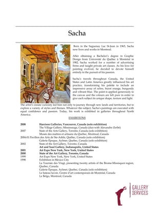 Sacha
                                              Born in the Saguenay Lac St-Jean in 1965, Sacha
                                             now lives and works in Montreal.

                                             After obtaining a Bachelor’s degree in Graphic
                                             Design from Université du Québec à Montréal in
                                             1982, Sacha worked for a number of advertising
                                             firms and taught private art classes. As his love for
                                             painting evolved, he decided to devote himself
                                             entirely to the pursuit of his passion.

                                             Sacha’s travels throughout Canada, the United
                                             States and Latin America greatly influenced his art
                                             practice, transforming his palette to include an
                                             impressive array of ochre, burnt orange, burgundy
                                             and vibrant blue. The paint is applied generously to
                                             the canvas and the colours are left pure in order to
                                             give each subject its unique shape, texture and light.

The artist’s innate curiosity led him not only to journey through new lands and territories, but to
explore a variety of styles and themes. Whatever the subject, Sacha’s paintings are executed with
equal confidence and passion. Today, his work is exhibited in galleries throughout North
America.
                                           EXHIBITIONS

2008            Harrison Galleries, Vancouver, Canada (solo exhibition)
                The Village Gallery, Mississauga, Canada (duo with Alexandre Zerbé)
2007            State of the Arts Gallery, Toronto, Canada (solo exhibition)
                Musée des maîtres et artisans du Québec, Montreal, Canada
2004-01 Pavillon des Arts de Ste-Adèle, Québec, Canada (solo exhibition)
                Galerie Époque, Aylmer, Quebec, Canada (solo exhibition)
2002            State of the Art Gallery, Toronto, Canada
                Art and Soul Gallery, Indianapolis, United States
2001            Art Expo New York, New York, United States
2000            State of the Art Gallery, Toronto, Canada
1999            Art Expo New York, New York, United States
1998            Exhibition in Mexico City
                La Tournée des Vingt, presenting twenty artists of the Brome-Missisquoi region,
                Quebec, Canada
                Galerie Époque, Aylmer, Quebec, Canada (solo exhibition)
                Le bateau lavoir, Centre d’art contemporain de Montréal, Canada
                Le Belgo, Montreal, Canada
 