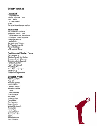 Select Client List

Corporate
Compass Bank
Epstein Becker & Green
First Capital
Lockheed Martin
Nokia
Regions Financial Corporation

Healthcare
Baptist Health Systems
Brookdale Senior Living
Childrens Hospital of Alabama
Community Health Systems
Haven Behavioral
HealthSouth
Surgical Care Affiliates
St. Vincents Hospital
Tenet Healthcare
UAB Medical Center

Architectural/Design Firms
Earl Swensson
Giattina Aycock Architecture
Gresham Smith & Partners
Goodwin Mills & Cawood
Hendon Huckstein
Heery International
Krumdieck A+I
Kidd Plosser Sprague
Smith Group
The Richie Organization

Selected Artists
Patrick Atkinson
Pica Birt
John Baughman
Sharron Bliss
Dennis Campay
Josiane Childers
Duarte
David Dauncey
Charles Dwyer
Ken Elliott
Greg Groover
Fiona Hoop
Ron Kempton
David Kessler
Michael Limbaugh
John Milan
Nancy Ngo
Michael Parker
Dennis Sheehan
Sacha
Anke Schofield
Nela Solomon
 