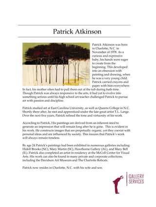 Patrick Atkinson
                                                       Patrick Atkinson was born
                                                       in Charlotte, N.C. in
                                                       November of 1978. As a
                                                       curious and expressive
                                                       baby, his hands were eager
                                                       to create from the
                                                       beginning. This developed
                                                       into an obsession with
                                                       painting and drawing, when
                                                       he was a very young child.
                                                       Patrick carried crayons and
                                                       paper with him everywhere.
In fact, his mother often had to pull them out of the tub during bath time.
Though Patrick was always responsive to the arts, it had yet to evolve into
something serious until his high school art teacher challenged Patrick to pursue
art with passion and discipline.

Patrick studied art at East Carolina University, as well as Queens College in N.C.
Shortly there after, he met and apprenticed under the late great artist T.L. Lange.
Over the next five years, Patrick refined the tone and virtuosity of his work.

According to Patrick, His paintings are derived from an inherent need to
generate an impression that will remain long after he is gone. This is evident in
his work. He constructs images that are perpetually organic, yet they coexist with
personal ideas and are influenced by society. This insures that Patrick’s work
will always remain timeless.

By age 24 Patrick’s paintings had been exhibited in numerous galleries including:
Hidell Brooks (NC), Mary Martin (SC), Hawthorne Gallery (AL), and Mary Bell
(IL). Patrick also completed an artist in residency at the McColl Center for Visual
Arts. His work can also be found in many private and corporate collections,
including the Davidson Art Museum and The Charlotte Bobcats.

Patrick now resides in Charlotte, N.C. with his wife and son.
 