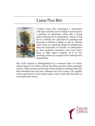 Liana Pica Birt

                     Teodora Liana Pica developed a fascination
                     with space and the uses to which it can be put as
                     a medium of expression while still a young
                     child studying art in elementary school. It led
                     her to continue her education in painting and
                     drawing at Ontario Collage of Art in Toronto
                     and in time to a graduate degree in architecture
                     from the University of Toronto. As informative
                     as that academic experience may have been,
                     there is little direct evidence of it in her
                     paintings unless it is sought in her multi-layered
                     composition.

Her work instead is distinguished by a sensuous flow of colour,
almost liquid in its effect, and by the dense texture of the paintings’
surface. What remains of her time at the architect’s drafting table has
been absorbed into and now enhances her use of space. Pica applies
colour and texture in her chosen space with a force that threatens to
overwhelm the viewer.
 