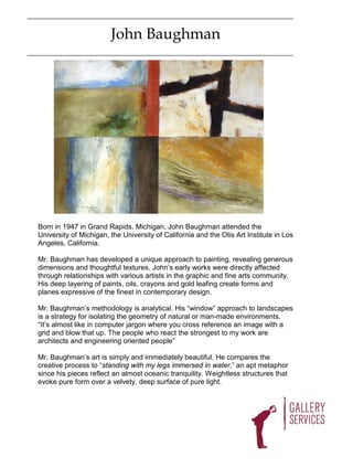 John Baughman




Born in 1947 in Grand Rapids, Michigan, John Baughman attended the
University of Michigan, the University of California and the Otis Art Institute in Los
Angeles, California.

Mr. Baughman has developed a unique approach to painting, revealing generous
dimensions and thoughtful textures. John’s early works were directly affected
through relationships with various artists in the graphic and fine arts community.
His deep layering of paints, oils, crayons and gold leafing create forms and
planes expressive of the finest in contemporary design.

Mr. Baughman’s methodology is analytical. His “window” approach to landscapes
is a strategy for isolating the geometry of natural or man-made environments.
“It’s almost like in computer jargon where you cross reference an image with a
grid and blow that up. The people who react the strongest to my work are
architects and engineering oriented people”

Mr. Baughman’s art is simply and immediately beautiful. He compares the
creative process to “standing with my legs immersed in water,” an apt metaphor
since his pieces reflect an almost oceanic tranquility. Weightless structures that
evoke pure form over a velvety, deep surface of pure light.
 