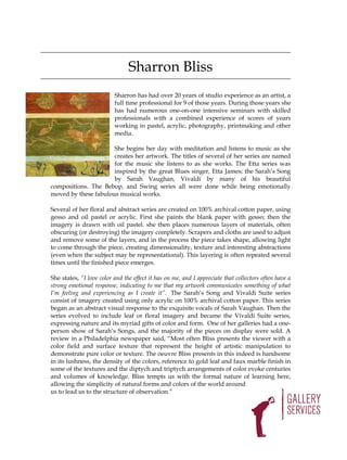 Sharron Bliss
                          Sharron has had over 20 years of studio experience as an artist, a
                          full time professional for 9 of those years. During those years she
                          has had numerous one-on-one intensive seminars with skilled
                          professionals with a combined experience of scores of years
                          working in pastel, acrylic, photography, printmaking and other
                          media.

                      She begins her day with meditation and listens to music as she
                      creates her artwork. The titles of several of her series are named
                      for the music she listens to as she works. The Etta series was
                      inspired by the great Blues singer, Etta James; the Sarah’s Song
                      by Sarah Vaughan, Vivaldi by many of his beautiful
compositions. The Bebop, and Swing series all were done while being emotionally
moved by these fabulous musical works.

Several of her floral and abstract series are created on 100% archival cotton paper, using
gesso and oil pastel or acrylic. First she paints the blank paper with gesso; then the
imagery is drawn with oil pastel. she then places numerous layers of materials, often
obscuring (or destroying) the imagery completely. Scrapers and cloths are used to adjust
and remove some of the layers, and in the process the piece takes shape, allowing light
to come through the piece, creating dimensionality, texture and interesting abstractions
(even when the subject may be representational). This layering is often repeated several
times until the finished piece emerges.

She states, “I love color and the effect it has on me, and I appreciate that collectors often have a
strong emotional response, indicating to me that my artwork communicates something of what
I’m feeling and experiencing as I create it”. The Sarah’s Song and Vivaldi Suite series
consist of imagery created using only acrylic on 100% archival cotton paper. This series
began as an abstract visual response to the exquisite vocals of Sarah Vaughan. Then the
series evolved to include leaf or floral imagery and became the Vivaldi Suite series,
expressing nature and its myriad gifts of color and form. One of her galleries had a one-
person show of Sarah’s Songs, and the majority of the pieces on display were sold. A
review in a Philadelphia newspaper said, “Most often Bliss presents the viewer with a
color field and surface texture that represent the height of artistic manipulation to
demonstrate pure color or texture. The oeuvre Bliss presents in this indeed is handsome
in its lushness, the density of the colors, reference to gold leaf and faux marble finish in
some of the textures and the diptych and triptych arrangements of color evoke centuries
and volumes of knowledge. Bliss tempts us with the formal nature of learning here,
allowing the simplicity of natural forms and colors of the world around
us to lead us to the structure of observation.”
 