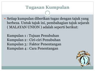 Tugasan Kumpulan
 Setiap kumpulan diberikan tugas dengan tajuk yang
berbeza. Untuk tajuk ini, pembahagian tajuk sejarah
( MALAYAN UNION ) adalah seperti berikut:
Kumpulan 1 : Tujuan Penubuhan
Kumpulan 2 : Ciri-ciri Penubuhan
Kumpulan 3 : Faktor Penentangan
Kumpulan 4 : Cara Penentangan
 