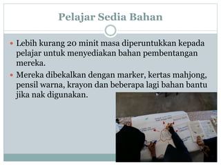 Pelajar Sedia Bahan
 Lebih kurang 20 minit masa diperuntukkan kepada
pelajar untuk menyediakan bahan pembentangan
mereka.
 Mereka dibekalkan dengan marker, kertas mahjong,
pensil warna, krayon dan beberapa lagi bahan bantu
jika nak digunakan.
 
