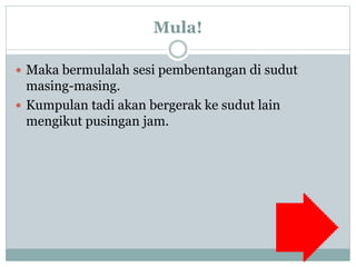 Mula!
 Maka bermulalah sesi pembentangan di sudut
masing-masing.
 Kumpulan tadi akan bergerak ke sudut lain
mengikut pusingan jam.
 