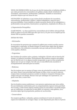NIVEL DE INSTRUCCIÓN: En el caso de nivel de instrucción es indistinto debido a
que están presentes los consumidores de galletas saladas desde estudiantes de
secundaria, universitarios, profesionales y jubilados. También se encuentran
presentes mujeres que son amas de casa.

OCUPACIÓN: Es indistinto ya que existen desde estudiantes de secundaria,
universitarios, profesionales, madres y padres trabajadores, amas de casa y
personas jubiladas. Como también se puede encontrar dentro de los trabajadores a
profesionales como gerentes, funcionarios y propietarios, empleados de oficina, etc.

c) Segmentación Psicográfica:

CLASE SOCIAL - La clase social de los consumidores de la Galleta Artesanal Soda
Field se enfoca en los dos NSE más altos que son A y B. pero eso no impide que los
demás NSE no puedan consumirlo.

ESTILO DE VIDA

- Afortunados

Se encuentran las personas que compran la galleta para eventos sociales caseros
inesperados o esperados, en donde siempre es bueno tener algún tipo de piqueo
muy diferente a los ordinarios consumidos más que nada por jóvenes (frituras
como papitas, chisitos).

- Progresistas

Son hombres de carácter activo, pujante y trabajador. El éxito está en función del
tiempo y el esfuerzo invertidos. Generalmente ellos podrían comprar esta galleta
por ser fácil de serv ir en alguna reunión inesperada, ya que no tiene preparación
alguna una vez que se compra. En toda caso, lo más difícil sería encontrar el
acompañamiento adecuado para la ocasión.

- Modernas

Son las mujeres que no asumen al hogar como eje principal de realización personal,
por tanto, tienen como prioridad más tiempo en ellas, es por eso que la mayoría
compra tiene constantes reuniones sociales en donde se comparte el tiempo entre
amigos más que con familia. Buscan cosas que satisfagan sus expectativas. Les
gusta verse bien y comer bien.

- Adaptados

Son los hombres menos ambiciosos y con menores aspiraciones que otros estilos.
No son totalmente conformistas pero su comportamiento expresa cierta pasividad.
Por lo tanto, si ellos tienen alguna reunión social a la cual asistir o en donde tengan
que ser anfitriones, no optan por lo más difícil, al contrario, estás galletas, al no
necesitar algún tipo de preparación, podrían ser sus favoritas.

- Conservadores

Son mujeres pacíficas y calmadas, quienes constituyen el centro de atención y
espacio de realización en su hogar e hijos. Lo más importante para ellas es el precio
 