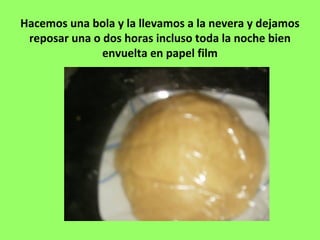 Hacemos una bola y la llevamos a la nevera y dejamos
reposar una o dos horas incluso toda la noche bien
envuelta en papel film
 