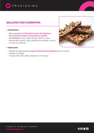 GALLETAS CON FLORENTINA


 > ingredientes:

   · 400 g preparado de florentina en polvo de Tradíssimo
   · 600 g mezcla de copos, extrusionado y semillas
     de Tradíssimo, como: copos de trigo, centeno, avena,
     extrusionado de arroz y trigo, semillas de lino dorado y marrón,
     o mix de tres sésamos

 > elaboración:

   · Mezclar homogéneamente el polvo de florentina de Tradíssimo con la mezcla.
   · Dosificar en moldes
   · Hornear entre 190 y 200ºC alrededor de 10 minutos.




C/ Tarragona 106 · 08015 Barcelona · T 93 226 08 02

www.tradissimo.es
 