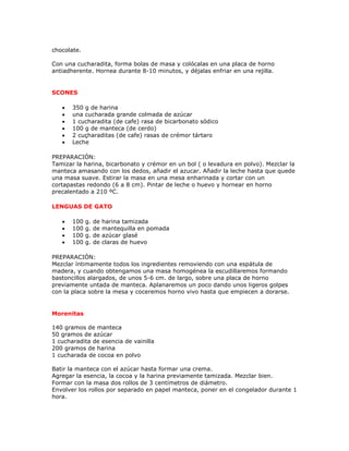 chocolate.

Con una cucharadita, forma bolas de masa y colócalas en una placa de horno
antiadherente. Hornea durante 8-10 minutos, y déjalas enfriar en una rejilla.


SCONES

   •   350 g de harina
   •   una cucharada grande colmada de azúcar
   •   1 cucharadita (de cafe) rasa de bicarbonato sódico
   •   100 g de manteca (de cerdo)
   •   2 cuçharaditas (de cafe) rasas de crémor tártaro
   •   Leche

PREPARACIÓN:
Tamizar la harina, bicarbonato y crémor en un bol ( o levadura en polvo). Mezclar la
manteca amasando con los dedos, añadir el azucar. Añadir la leche hasta que quede
una masa suave. Estirar la masa en una mesa enharinada y cortar con un
cortapastas redondo (6 a 8 cm). Pintar de leche o huevo y hornear en horno
precalentado a 210 ºC.

LENGUAS DE GATO

   •   100   g.   de   harina tamizada
   •   100   g.   de   mantequilla en pomada
   •   100   g.   de   azúcar glasé
   •   100   g.   de   claras de huevo

PREPARACIÓN:
Mezclar íntimamente todos los ingredientes removiendo con una espátula de
madera, y cuando obtengamos una masa homogénea la escudillaremos formando
bastoncillos alargados, de unos 5-6 cm. de largo, sobre una placa de horno
previamente untada de manteca. Aplanaremos un poco dando unos ligeros golpes
con la placa sobre la mesa y coceremos horno vivo hasta que empiecen a dorarse.


Morenitas

140 gramos de manteca
50 gramos de azúcar
1 cucharadita de esencia de vainilla
200 gramos de harina
1 cucharada de cocoa en polvo

Batir la manteca con el azúcar hasta formar una crema.
Agregar la esencia, la cocoa y la harina previamente tamizada. Mezclar bien.
Formar con la masa dos rollos de 3 centímetros de diámetro.
Envolver los rollos por separado en papel manteca, poner en el congelador durante 1
hora.
 