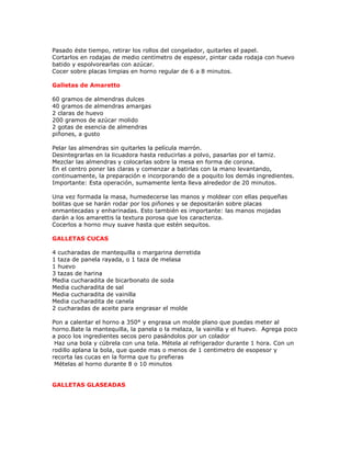 Pasado éste tiempo, retirar los rollos del congelador, quitarles el papel.
Cortarlos en rodajas de medio centímetro de espesor, pintar cada rodaja con huevo
batido y espolvorearlas con azúcar.
Cocer sobre placas limpias en horno regular de 6 a 8 minutos.

Galletas de Amaretto

60 gramos de almendras dulces
40 gramos de almendras amargas
2 claras de huevo
200 gramos de azúcar molido
2 gotas de esencia de almendras
piñones, a gusto

Pelar las almendras sin quitarles la película marrón.
Desintegrarlas en la licuadora hasta reducirlas a polvo, pasarlas por el tamiz.
Mezclar las almendras y colocarlas sobre la mesa en forma de corona.
En el centro poner las claras y comenzar a batirlas con la mano levantando,
continuamente, la preparación e incorporando de a poquito los demás ingredientes.
Importante: Esta operación, sumamente lenta lleva alrededor de 20 minutos.

Una vez formada la masa, humedecerse las manos y moldear con ellas pequeñas
bolitas que se harán rodar por los piñones y se depositarán sobre placas
enmantecadas y enharinadas. Esto también es importante: las manos mojadas
darán a los amarettis la textura porosa que los caracteriza.
Cocerlos a horno muy suave hasta que estén sequitos.

GALLETAS CUCAS

4 cucharadas de mantequilla o margarina derretida
1 taza de panela rayada, o 1 taza de melasa
1 huevo
3 tazas de harina
Media cucharadita de bicarbonato de soda
Media cucharadita de sal
Media cucharadita de vainilla
Media cucharadita de canela
2 cucharadas de aceite para engrasar el molde

Pon a calentar el horno a 350° y engrasa un molde plano que puedas meter al
horno.Bate la mantequilla, la panela o la melaza, la vainilla y el huevo. Agrega poco
a poco los ingredientes secos pero pasándolos por un colador
 Haz una bola y cúbrela con una tela. Métela al refrigerador durante 1 hora. Con un
rodillo aplana la bola, que quede mas o menos de 1 centimetro de esopesor y
recorta las cucas en la forma que tu prefieras
 Mételas al horno durante 8 o 10 minutos


GALLETAS GLASEADAS
 
