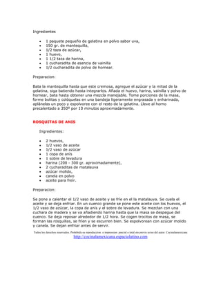 Ingredientes

    •     1 paquete pequeño de gelatina en polvo sabor uva,
    •     150 gr. de mantequilla,
    •     1/2 taza de azúcar,
    •     1 huevo,
    •     1 1/2 taza de harina,
    •     1 cucharadita de esencia de vainilla
    •     1/2 cucharadita de polvo de hornear.

Preparacion:

Bata la mantequilla hasta que este cremosa, agregue el azúcar y la mitad de la
gelatina, siga batiendo hasta integrarlos. Añada el huevo, harina, vainilla y polvo de
hornear, bata hasta obtener una mezcla manejable. Tome porciones de la masa,
forme bolitas y colóquelas en una bandeja ligeramente engrasada y enharinada,
aplánelas un poco y espolvoree con el resto de la gelatina. Lleve al horno
precalentado a 350º por 10 minutos aproximadamente.


ROSQUITAS DE ANIS

    Ingredientes:

    •     2 huevos,
    •     1/2 vaso de aceite
    •     1/2 vaso de azúcar
    •     1 copa de anís
    •     1 sobre de levadura
    •     harina (200 - 300 gr. aproximadamente),
    •     2 cucharaditas de matalauva
    •     azúcar molido,
    •     canela en polvo
    •     aceite para freír.

Preparacion:

Se pone a calentar el 1/2 vaso de aceite y se fríe en el la matalauva. Se cuela el
aceite y se deja enfriar. En un cuenco grande se pone este aceite con los huevos, el
1/2 vaso de azúcar, la copa de anís y el sobre de levadura. Se mezclan con una
cuchara de madera y se va añadiendo harina hasta que la masa se despegue del
cuenco. Se deja reposar alrededor de 1/2 hora. Se cogen trocitos de masa, se
forman las rosquillas, se fríen y se escurren bien. Se espolvorean con azúcar molido
y canela. Se dejan enfriar antes de servir.
Todos los derechos reservados. Prohibida su reproduccion o impression parcial o total sin previo aviso del autor. Cocinalamexicana
                                 http://cocinalamexicana.espaciolatino.com
 