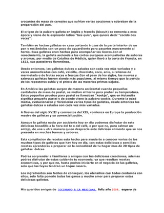 crocantes de masa de cereales que sufrían varias cocciones y sobraban de la
preparación del pan.

El origen de la palabra galleta en inglés y francés (biscuit) se remonta a esta
época y viene de la expresión latina "bes quis", que quiere decir "cocido dos
veces".

También se hacían galletas en casa cortando trozos de la parte interior de un
pan y rociándolos con un poco de aguardiente para pasarlos nuevamente al
horno. Esas galletas eran hechas para acompañar los licores.Con el
renacimiento, la galleta asciende a las cortes europeas acompañadas de sabores
y aromas, por medio de Catalina de Médicis, quien llevó a la corte de Francia, en
1533, sus pasteleros florentinos.

Desde entonces, las galletas dulces o saladas son cada vez más variadas y a
veces aromatizadas con café, vainilla, chocolate, coco, anís, o rellenas de
mermelada o de frutas secas o frescas.Con el paso de los siglos, las nuevas y
sabrosas galletas fueron siendo más populares, al mismo tiempo que la pericia
de los reposteros subía y el precio de las materias primas bajaba.

En América las galletas surgen de manera accidental cuando pequeñas
cantidades de masa de pastel, se metían al horno para probar su temperatura.
Estos pequeñas pruebas para pastel se llamaban "koekje", que en Holandés
significa pequeño pastel y de donde viene la palabra cookie. Durante la edad
media, evolucionaron y florecieron varios tipos de galletas, desde entonces las
galletas dulces o saladas son cada vez más variadas.

A finales del siglo XVIII y comienzos del XIX, comienza en Europa la producción
masiva de galletas y su comercialización.

Aunque la galleta nacio por accidente hoy en dia podemos disfrutar de este
delicioso bocadillo a la hora del te o del café, o por que no, para calmar un
antojo, de una u otra manera quien desprecia este delicioso alimento que se nos
presenta en muchas formas y sabores.

Esta compilacion de recetas esta hecha para ayudarte a conocer varios de los
muchos tipos de galletas que hay hoy en dia, con estas deliciosas y sencillas
recetas aprenderas a preparar en la comodidad de tu hogar mas de 20 tipos de
galletas dulces.

Podras sorprender a familiares y amigos con tus deliciosas creaciones, ademas
podras disfrutar de estas cuidando tu economia, ya que resultan recetas
economicas, y por que no, hasta podras iniciarte en el negocio de las galletas,
solo que las tuyas tendran un toque casero.

Los ingredientes son faciles de conseguir, los utensilios casi todos contamos con
ellos, solo falta ponerle todas las ganas y mucho amor para preparar estas
deliciosas galletas.


Mis queridos amigos de COCINANDO A LA MEXICANA, feliz año 2006, espero de
 