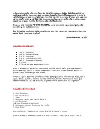 todo corazon este año este lleno de bendiciones para todos Ustedes, como les
habia prometido, tienen en sus manos mi regalo de año Nuevo, como premio a
su fidelidad, por ser suscriptores a nuestro boletin mensual, Gracias una vez mas
por su preferencia y por leernos mensualmente, espero este año continuen con
nosotros, la gran familia de Cocinando a la Mexicana.

Amigos, una vez mas MUCHAS GRACIAS, espero que me sigan acompañando
este año y los subsecuentes.

Que disfrutes mucho de esta compilacion que hoy tienes en tus manos. Solo me
queda decir !manos a la obra!

                                                                 Su amiga Anita Lachief




GALLETAS SENCILLAS


   •   300 gr. de harina,
   •   120 gr. de mantequilla,
   •   110 gr. de azúcar,
   •   110 gr. de azúcar moreno,
   •   100 gr. de pasas de Corinto,
   •   1 huevo,
   •   1 Cucharadita de levadura en polvo.

Batir la mantequilla ablandada con los dos tipos de azúcar hasta que esté cremosa.
Añadir el huevo batido, la harina y la levadura tamizadas y mezclar bien. Añadir las
pasas y dejar en el refrigerador 1 hora.

Untar una placa de horno con mantequilla y poner pequeñas porciones de masa, con la
ayuda de una cuchara, dejando espacio entre ellas. Cocer a horno suave hasta que
estén doradas (de 10 a 15 minutos). Dejarlas enfriar. Salen unas 35/40 galletas.




GALLETAS DE VAINILLA

2 tazas de harina
1 taza de manteca
1 huevo
1 cucharada cafetera de cremor tartaro
1 taza de azucar
1/2 taza de azucar mascabado
2 cucharadas soperas de esencia de vainilla
1 pizca de sal

Cierna la harina con el cremor tartaro y la sal; ahueque el centro.

Bata la manteca, anada el azucar, el huevo y la vanilla. Vierta en el hueco la de la
 