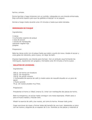 harina y amase.

Forme barritas y haga incisiones con un cuchillo; coloquelas en una charola enharinada.
Deje suficiente espacio para que las galletas al espnjar no se peguen.

Hornee a fuego medio durante unos 15 minutos o hasta que esten doradas.



MERENGUES DE PULQUE

Ingredientes:

3 claras
3 cucharadas soperas de pulque
1 taza de azucar
1 trocito de mantequilla
colorante vegetal rojo
grageas

Preparacion:

Bata las claras junto con el pulque hasta que esten a punto de nieve. Anada el azucar y
unas gotas de colorante, poco a poco, sin dejar de batir.

Engrase ligeramente una charola para hornear. Con un embudo vaya formando los
merengues, espolvoree con grageas y horneelos unos 40 minutos a horno suave.

 GALLETAS DE LEVADURA

 Ingredientes:

 200 gr. de harina con levadura
 100 gr. de margarina
 150 gr. de azúcar moreno
 1 Cucharadita de esencia de café (o medio sobre de nescafé disuelto en un poco de
 agua)
 1 Huevo grande
 75 gr. de nueces picadas muy finas.

 Preparacion:

 Precalentar el horno a 190oC (marca 5). Untar con mantequilla dos placas de horno.

 Batir la margarina y el azúcar hasta conseguir una masa esponjosa. Añadir poco a
 poco el huevo batido y mezclar bien.

 Añadir la esencia de café y las nueces, así como la harina. Amasar todo junto.

 Coger porciones de masa y formar bolas del tamaño de una nuez. Aplastarlas un poco
 con las manos y dejarlas de un espesor de 5 cm. Ponerlas en las placas y meterlas al
 