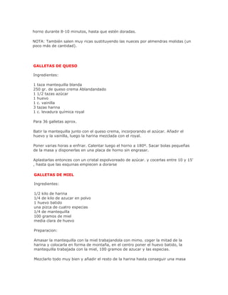 horno durante 8-10 minutos, hasta que estén doradas.

NOTA: También salen muy ricas sustituyendo las nueces por almendras molidas (un
poco más de cantidad).




GALLETAS DE QUESO

Ingredientes:

1 taza mantequilla blanda
250 gr. de queso crema Ablandandado
1 1/2 tazas azúcar
1 huevo
1 c. vainilla
3 tazas harina
1 c. levadura química royal

Para 36 galletas aprox.

Batir la mantequilla junto con el queso crema, incorporando el azúcar. Añadir el
huevo y la vainilla, luego la harina mezclada con el royal.

Poner varias horas a enfriar. Calentar luego el horno a 180º. Sacar bolas pequeñas
de la masa y disponerlas en una placa de horno sin engrasar.

Aplastarlas entonces con un cristal espolvoreado de azúcar. y cocerlas entre 10 y 15'
, hasta que las esquinas empiecen a dorarse

GALLETAS DE MIEL

Ingredientes:

1/2 kilo de harina
1/4 de kilo de azucar en polvo
1 huevo batido
una pizca de cuatro especias
1/4 de mantequilla
100 gramos de miel
media clara de huevo

Preparacion:

Amasar la mantequilla con la miel trabajandola con mimo. coger la mitad de la
harina y colocarla en forma de montaña, en el centro poner el huevo batido, la
mantequilla trabajada con la miel, 100 gramos de azucar y las especias.

Mezclarlo todo muy bien y añadir el resto de la harina hasta conseguir una masa
 
