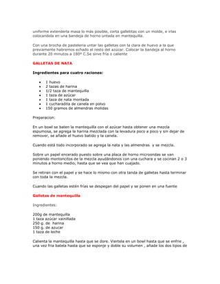 uniforme extenderla masa lo más posible, corta galletitas con un molde, e irlas
colocandola en una bandeja de horno untada en mantequilla.

Con una brocha de pasteleria untar las galletas con la clara de huevo a la que
previamente habremos echado el resto del azúcar. Colocar la bandeja al horno
durante 20 minutos a 180º C.Se sirve fría o caliente

GALLETAS DE NATA

Ingredientes para cuatro raciones:

   •   1 huevo
   •   2 tazas de harina
   •   1/2 taza de mantequilla
   •   1 taza de azúcar
   •   1 taza de nata montada
   •   1 cucharadita de canela en polvo
   •   150 gramos de almendras molidas

Preparacion:

En un bowl se baten la mantequilla con el azúcar hasta obtener una mezcla
espumosa, se agrega la harina mezclada con la levadura poco a poco y sin dejar de
remover, se añade el huevo batido y la canela.

Cuando está todo incorporado se agrega la nata y las almendras y se mezcla.

Sobre un papel encerado puesto sobre una placa de horno microondas se van
poniendo montoncitos de la mezcla ayudándonos con una cuchara y se cocinan 2 o 3
minutos a horno medio, hasta que se vea que han cuajado.

Se retiran con el papel y se hace lo mismo con otra tanda de galletas hasta terminar
con toda la mezcla.

Cuando las galletas estén frías se despegan del papel y se ponen en una fuente

Galletas de mantequilla

Ingredientes:

200g de mantequilla
1 taza azúcar vainillada
250 g. de harina
150 g. de azucar
1 taza de leche

Calienta la mantequilla hasta que se dore. Viertela en un bowl hasta que se enfrie ,
una vez fria batela hasta que se esponje y doble su volumen , añade los dos tipos de
 