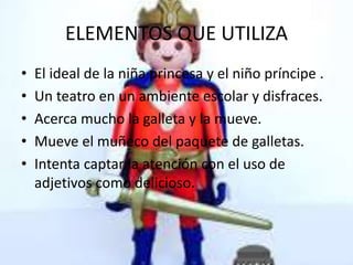 ELEMENTOS QUE UTILIZA
• El ideal de la niña princesa y el niño príncipe .
• Un teatro en un ambiente escolar y disfraces.
• Acerca mucho la galleta y la mueve.
• Mueve el muñeco del paquete de galletas.
• Intenta captar la atención con el uso de
adjetivos como delicioso.
 