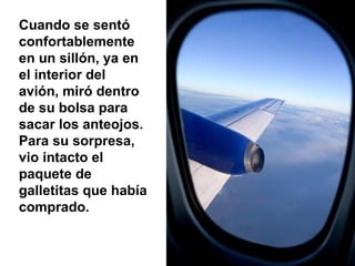 Cuando se sentó confortablemente en un sillón, ya en el interior del avión, miró dentro de su bolsa para sacar los anteojos. Para su sorpresa, vio intacto el paquete de galletitas que había comprado. 