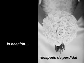 la ocasión…  ¡después de perdida!  