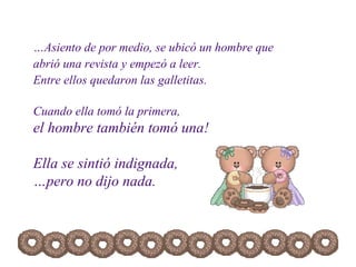 … Asiento de por medio, se ubicó un hombre que abrió una revista y empezó a leer. Entre ellos quedaron las galletitas.  Cuando ella tomó la primera,  el hombre también tomó una! Ella se sintió indignada,  …pero no dijo nada. 